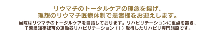 リウマチのトータルケアの理念を掲げ、理想のリウマチ医療体制で患者様をお迎えします。当院はリウマチのトータルケアを目指しております。リハビリテーションに重点を置き、千葉県知事認可の運動器リハビリテーション（Ⅱ）取得したリハビリ専門施設です。